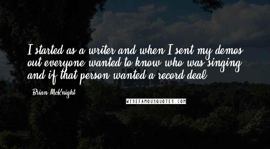 Brian McKnight Quotes: I started as a writer and when I sent my demos out everyone wanted to know who was singing and if that person wanted a record deal.