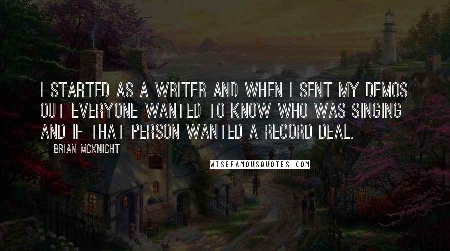 Brian McKnight Quotes: I started as a writer and when I sent my demos out everyone wanted to know who was singing and if that person wanted a record deal.