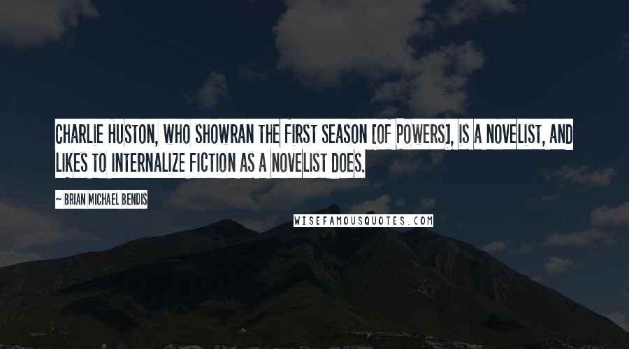 Brian Michael Bendis Quotes: Charlie Huston, who showran the first season [of Powers], is a novelist, and likes to internalize fiction as a novelist does.