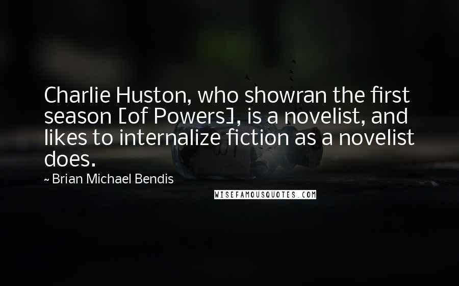 Brian Michael Bendis Quotes: Charlie Huston, who showran the first season [of Powers], is a novelist, and likes to internalize fiction as a novelist does.