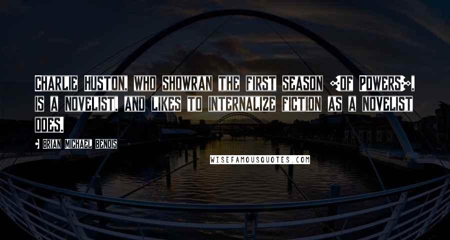 Brian Michael Bendis Quotes: Charlie Huston, who showran the first season [of Powers], is a novelist, and likes to internalize fiction as a novelist does.