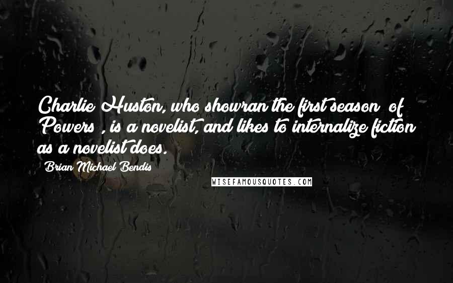 Brian Michael Bendis Quotes: Charlie Huston, who showran the first season [of Powers], is a novelist, and likes to internalize fiction as a novelist does.