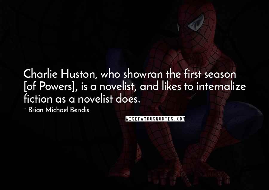 Brian Michael Bendis Quotes: Charlie Huston, who showran the first season [of Powers], is a novelist, and likes to internalize fiction as a novelist does.