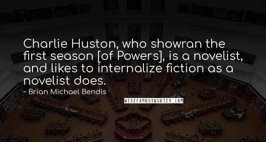 Brian Michael Bendis Quotes: Charlie Huston, who showran the first season [of Powers], is a novelist, and likes to internalize fiction as a novelist does.
