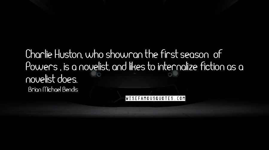 Brian Michael Bendis Quotes: Charlie Huston, who showran the first season [of Powers], is a novelist, and likes to internalize fiction as a novelist does.