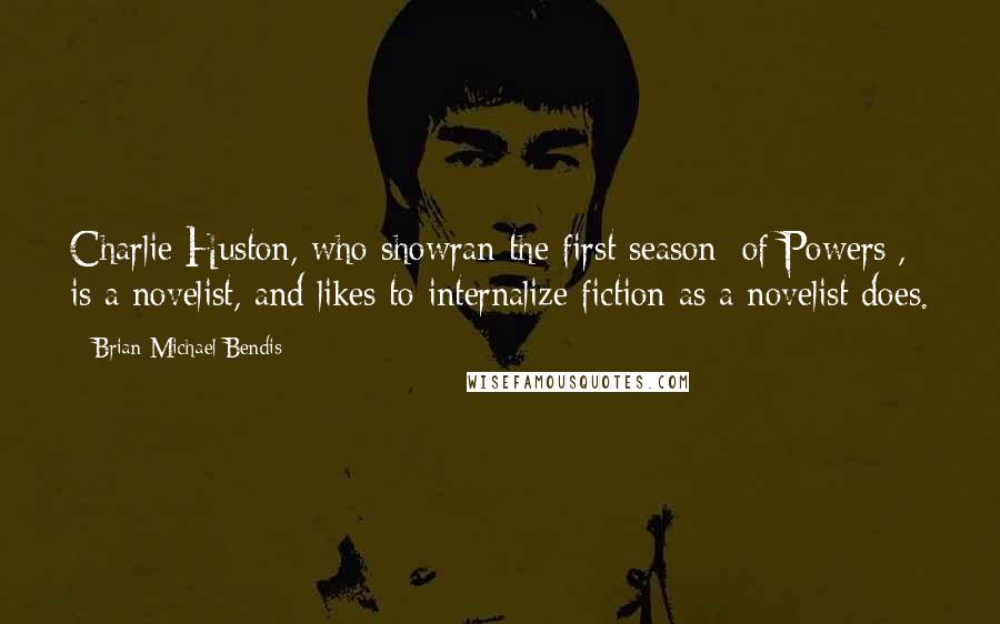 Brian Michael Bendis Quotes: Charlie Huston, who showran the first season [of Powers], is a novelist, and likes to internalize fiction as a novelist does.