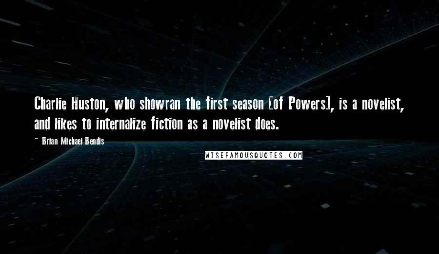 Brian Michael Bendis Quotes: Charlie Huston, who showran the first season [of Powers], is a novelist, and likes to internalize fiction as a novelist does.
