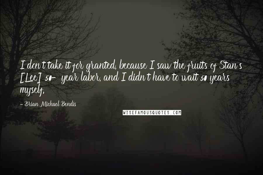 Brian Michael Bendis Quotes: I don't take it for granted, because I saw the fruits of Stan's [Lee] 50-year labor, and I didn't have to wait 50 years myself.