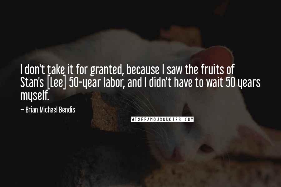 Brian Michael Bendis Quotes: I don't take it for granted, because I saw the fruits of Stan's [Lee] 50-year labor, and I didn't have to wait 50 years myself.