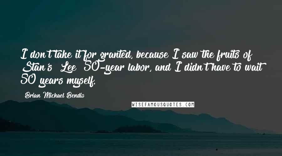 Brian Michael Bendis Quotes: I don't take it for granted, because I saw the fruits of Stan's [Lee] 50-year labor, and I didn't have to wait 50 years myself.