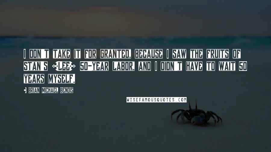 Brian Michael Bendis Quotes: I don't take it for granted, because I saw the fruits of Stan's [Lee] 50-year labor, and I didn't have to wait 50 years myself.