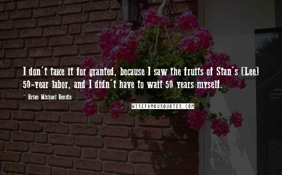 Brian Michael Bendis Quotes: I don't take it for granted, because I saw the fruits of Stan's [Lee] 50-year labor, and I didn't have to wait 50 years myself.