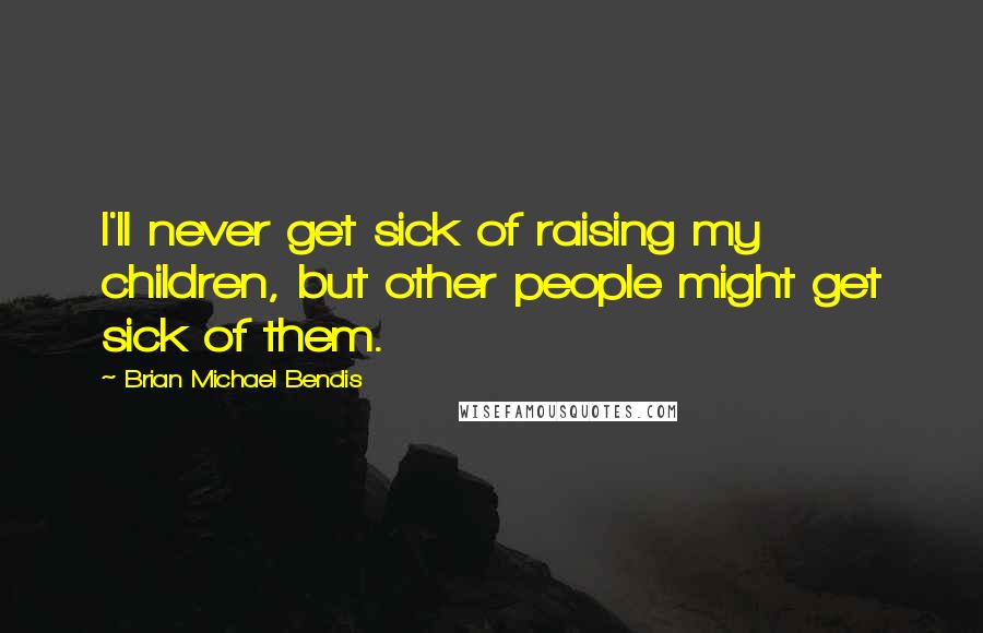 Brian Michael Bendis Quotes: I'll never get sick of raising my children, but other people might get sick of them.