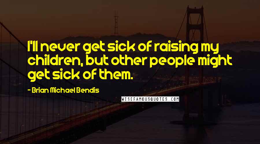 Brian Michael Bendis Quotes: I'll never get sick of raising my children, but other people might get sick of them.