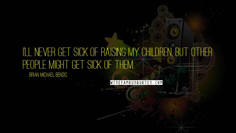 Brian Michael Bendis Quotes: I'll never get sick of raising my children, but other people might get sick of them.