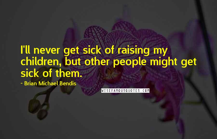 Brian Michael Bendis Quotes: I'll never get sick of raising my children, but other people might get sick of them.