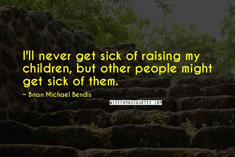 Brian Michael Bendis Quotes: I'll never get sick of raising my children, but other people might get sick of them.