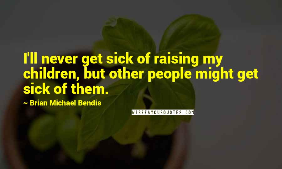 Brian Michael Bendis Quotes: I'll never get sick of raising my children, but other people might get sick of them.