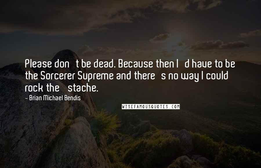 Brian Michael Bendis Quotes: Please don't be dead. Because then I'd have to be the Sorcerer Supreme and there's no way I could rock the 'stache.