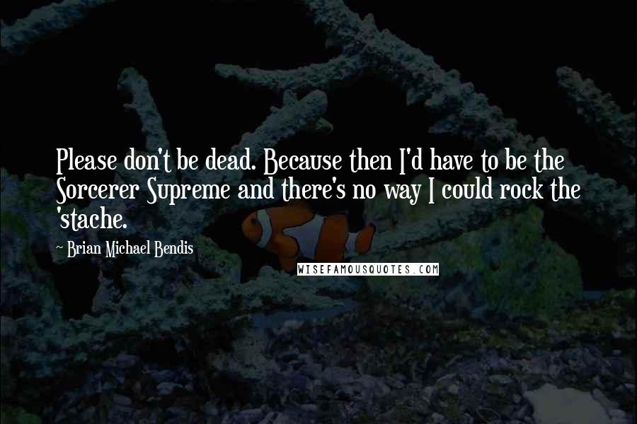 Brian Michael Bendis Quotes: Please don't be dead. Because then I'd have to be the Sorcerer Supreme and there's no way I could rock the 'stache.