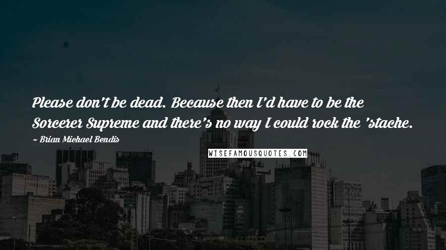 Brian Michael Bendis Quotes: Please don't be dead. Because then I'd have to be the Sorcerer Supreme and there's no way I could rock the 'stache.