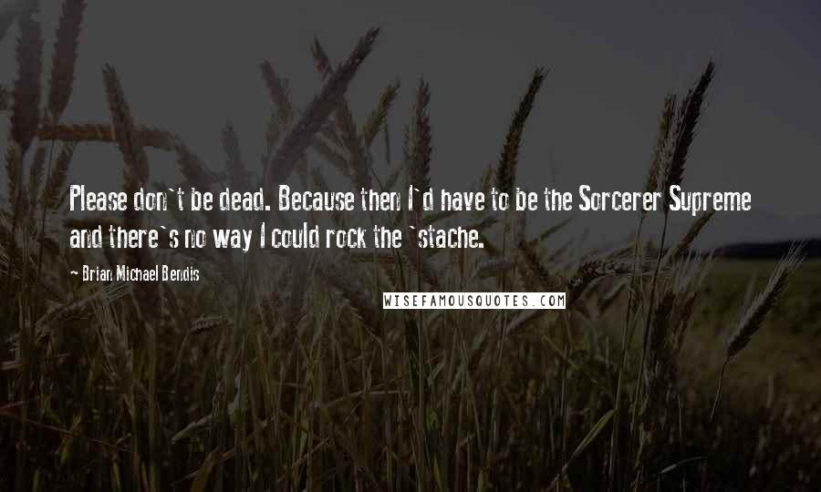 Brian Michael Bendis Quotes: Please don't be dead. Because then I'd have to be the Sorcerer Supreme and there's no way I could rock the 'stache.