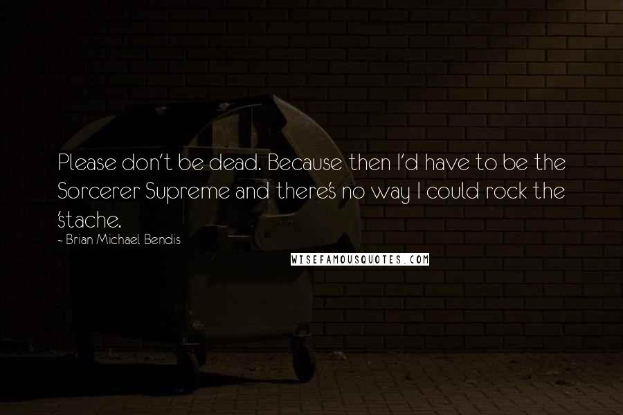 Brian Michael Bendis Quotes: Please don't be dead. Because then I'd have to be the Sorcerer Supreme and there's no way I could rock the 'stache.