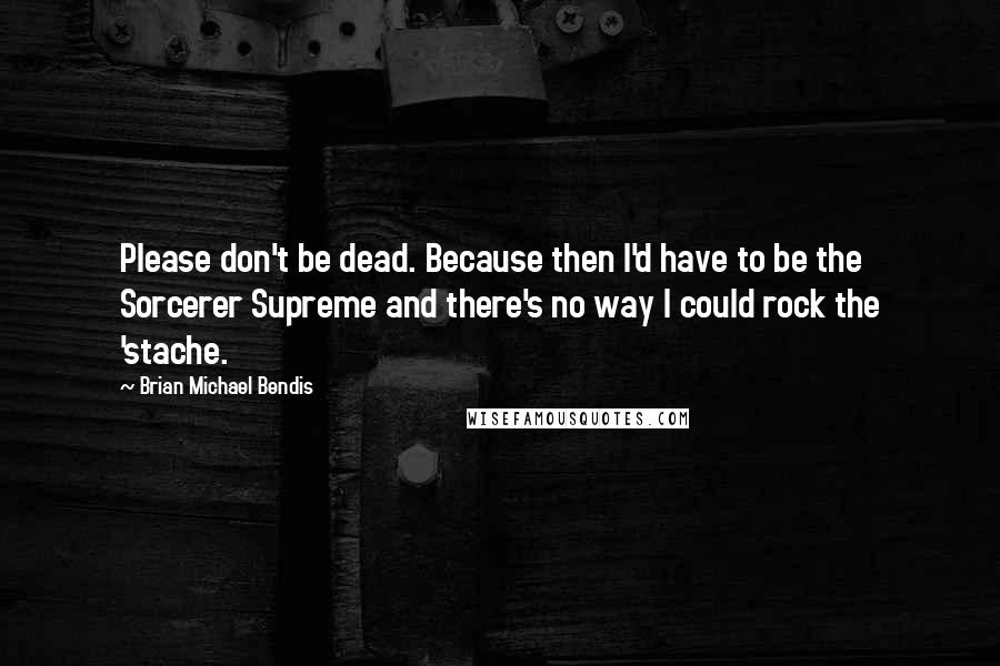 Brian Michael Bendis Quotes: Please don't be dead. Because then I'd have to be the Sorcerer Supreme and there's no way I could rock the 'stache.