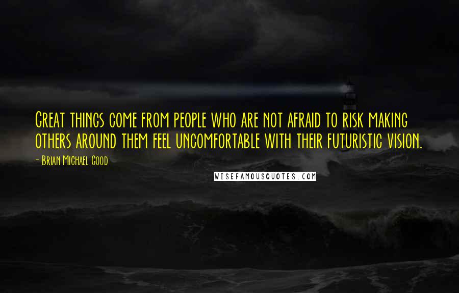 Brian Michael Good Quotes: Great things come from people who are not afraid to risk making others around them feel uncomfortable with their futuristic vision.