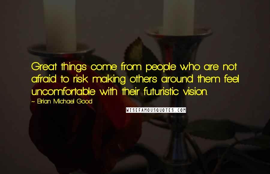 Brian Michael Good Quotes: Great things come from people who are not afraid to risk making others around them feel uncomfortable with their futuristic vision.