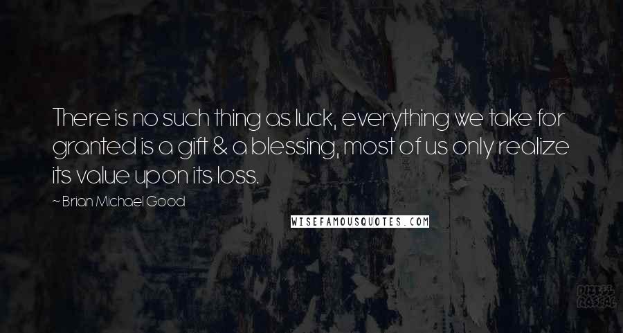 Brian Michael Good Quotes: There is no such thing as luck, everything we take for granted is a gift & a blessing, most of us only realize its value upon its loss.