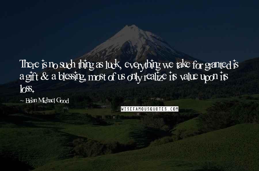 Brian Michael Good Quotes: There is no such thing as luck, everything we take for granted is a gift & a blessing, most of us only realize its value upon its loss.