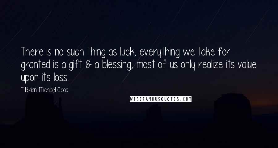 Brian Michael Good Quotes: There is no such thing as luck, everything we take for granted is a gift & a blessing, most of us only realize its value upon its loss.