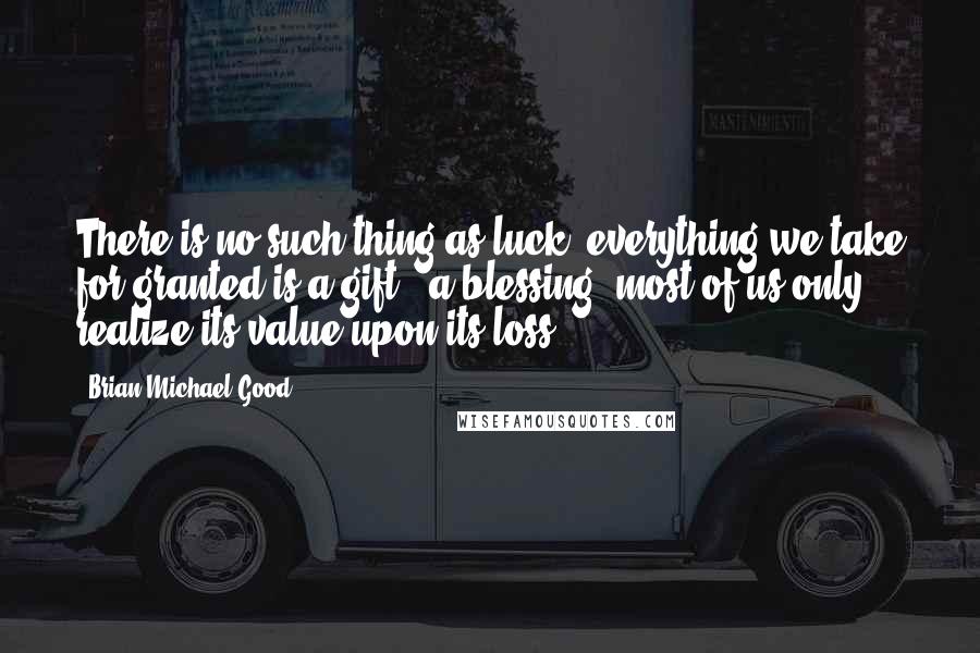 Brian Michael Good Quotes: There is no such thing as luck, everything we take for granted is a gift & a blessing, most of us only realize its value upon its loss.