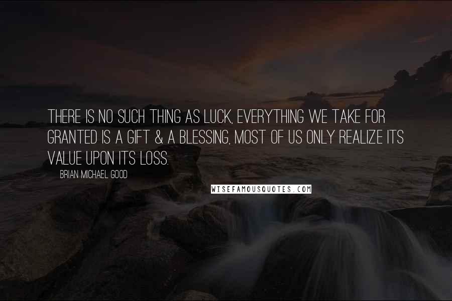 Brian Michael Good Quotes: There is no such thing as luck, everything we take for granted is a gift & a blessing, most of us only realize its value upon its loss.