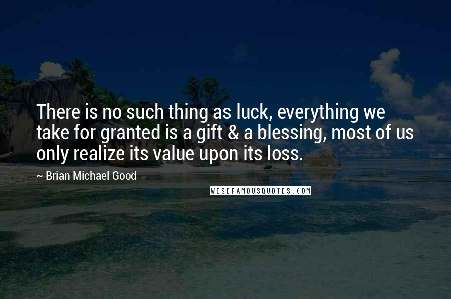 Brian Michael Good Quotes: There is no such thing as luck, everything we take for granted is a gift & a blessing, most of us only realize its value upon its loss.