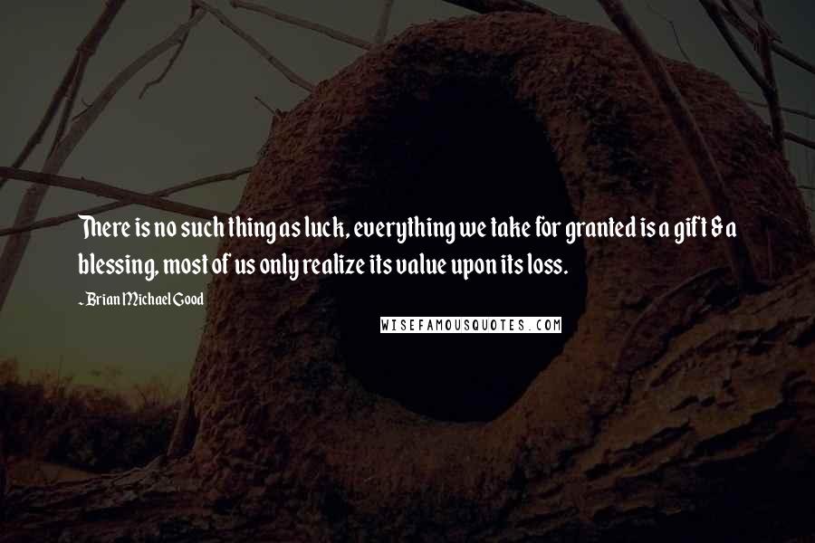 Brian Michael Good Quotes: There is no such thing as luck, everything we take for granted is a gift & a blessing, most of us only realize its value upon its loss.