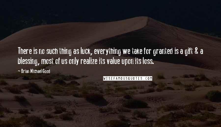 Brian Michael Good Quotes: There is no such thing as luck, everything we take for granted is a gift & a blessing, most of us only realize its value upon its loss.