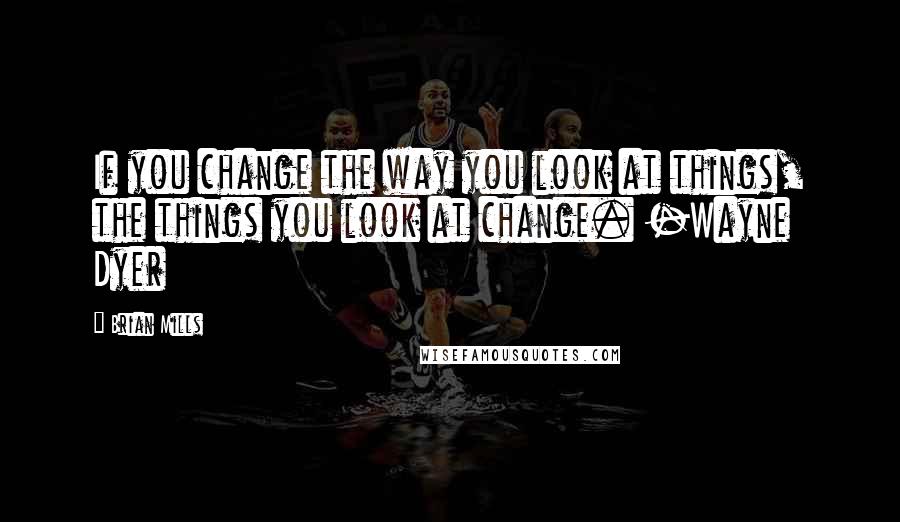 Brian Mills Quotes: If you change the way you look at things, the things you look at change. -Wayne Dyer