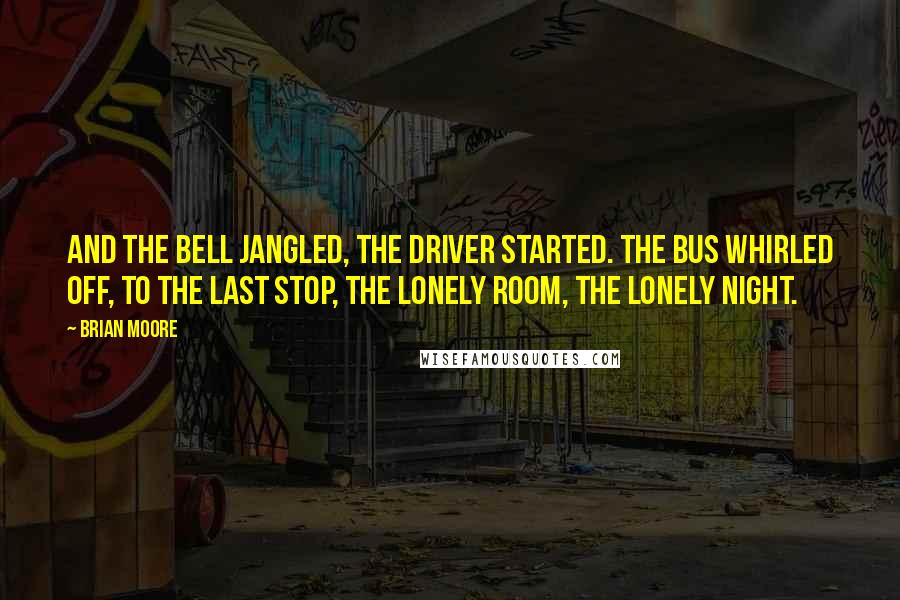 Brian Moore Quotes: And the bell jangled, the driver started. The bus whirled off, to the last stop, the lonely room, the lonely night.