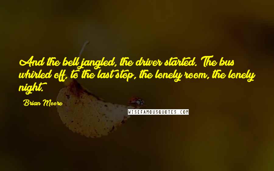 Brian Moore Quotes: And the bell jangled, the driver started. The bus whirled off, to the last stop, the lonely room, the lonely night.