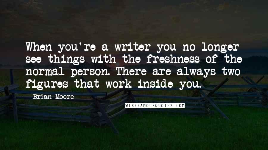 Brian Moore Quotes: When you're a writer you no longer see things with the freshness of the normal person. There are always two figures that work inside you.