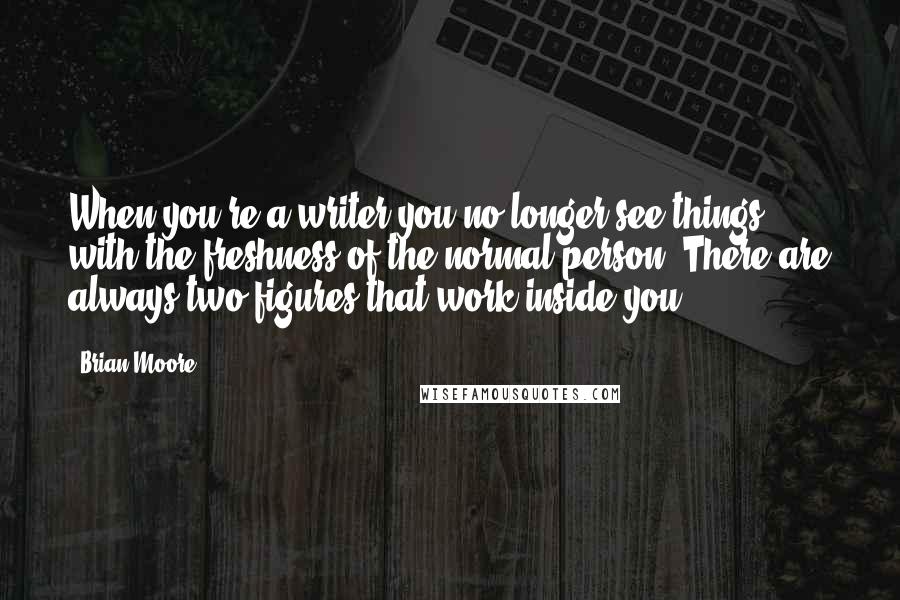 Brian Moore Quotes: When you're a writer you no longer see things with the freshness of the normal person. There are always two figures that work inside you.