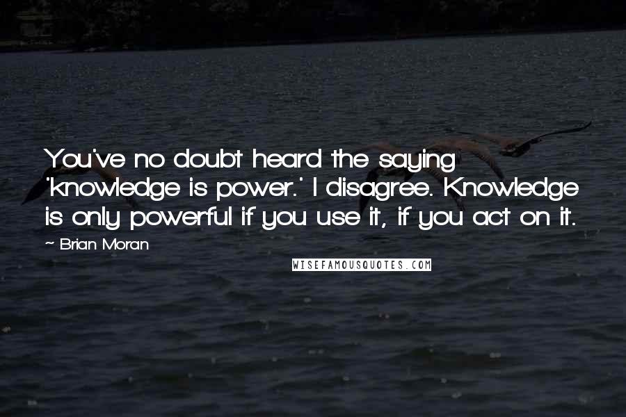 Brian Moran Quotes: You've no doubt heard the saying 'knowledge is power.' I disagree. Knowledge is only powerful if you use it, if you act on it.