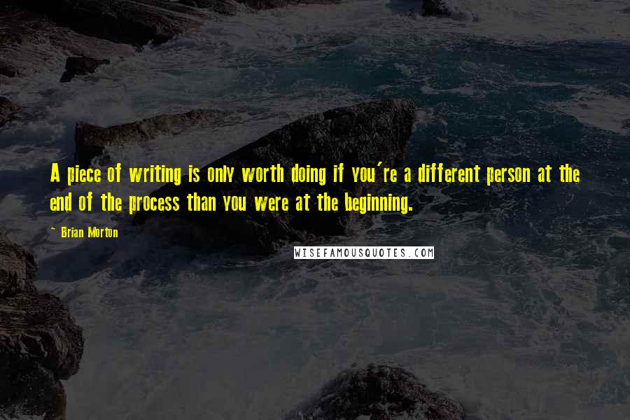 Brian Morton Quotes: A piece of writing is only worth doing if you're a different person at the end of the process than you were at the beginning.