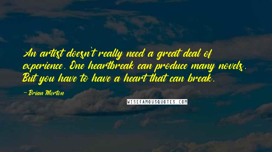 Brian Morton Quotes: An artist doesn't really need a great deal of experience. One heartbreak can produce many novels. But you have to have a heart that can break.