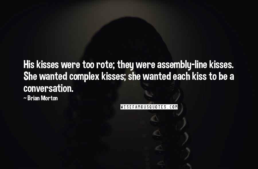 Brian Morton Quotes: His kisses were too rote; they were assembly-line kisses. She wanted complex kisses; she wanted each kiss to be a conversation.