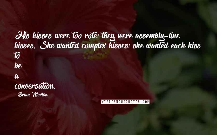 Brian Morton Quotes: His kisses were too rote; they were assembly-line kisses. She wanted complex kisses; she wanted each kiss to be a conversation.