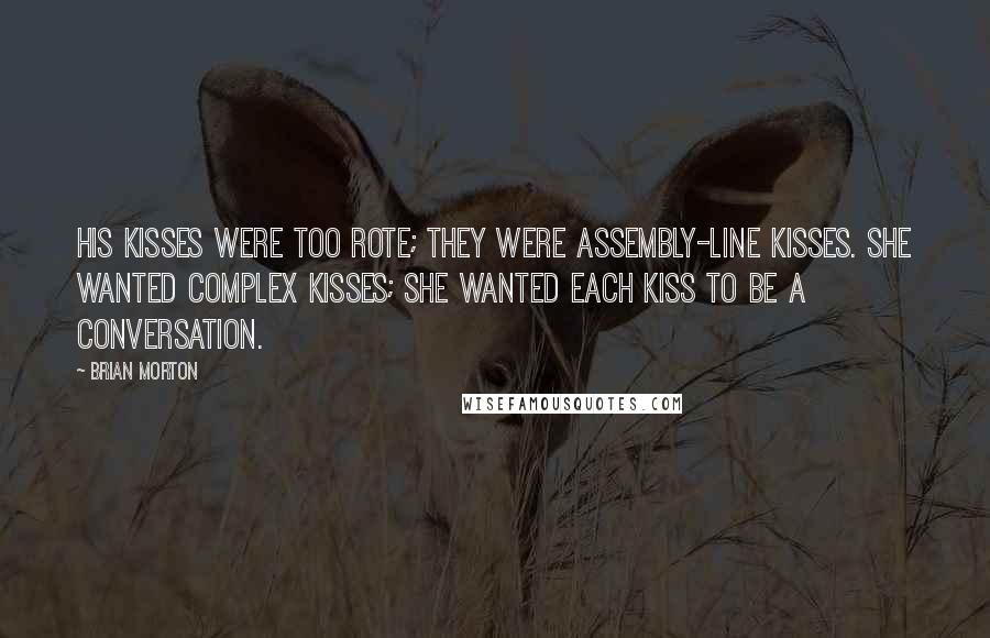Brian Morton Quotes: His kisses were too rote; they were assembly-line kisses. She wanted complex kisses; she wanted each kiss to be a conversation.