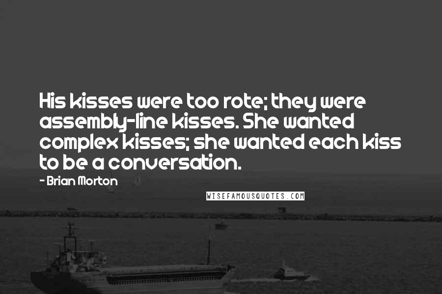 Brian Morton Quotes: His kisses were too rote; they were assembly-line kisses. She wanted complex kisses; she wanted each kiss to be a conversation.
